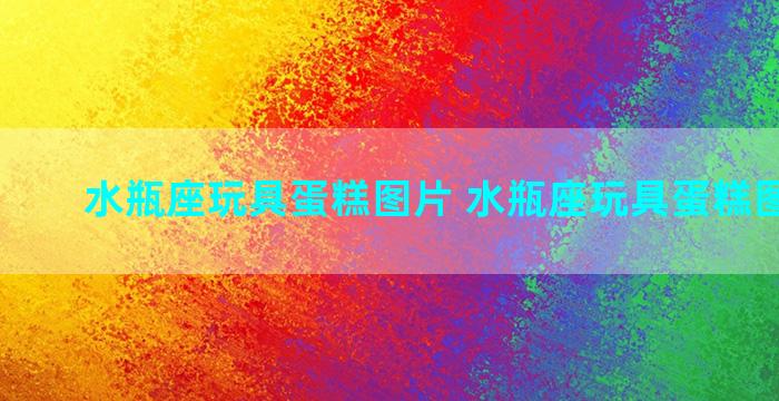 水瓶座玩具蛋糕图片 水瓶座玩具蛋糕图片高清